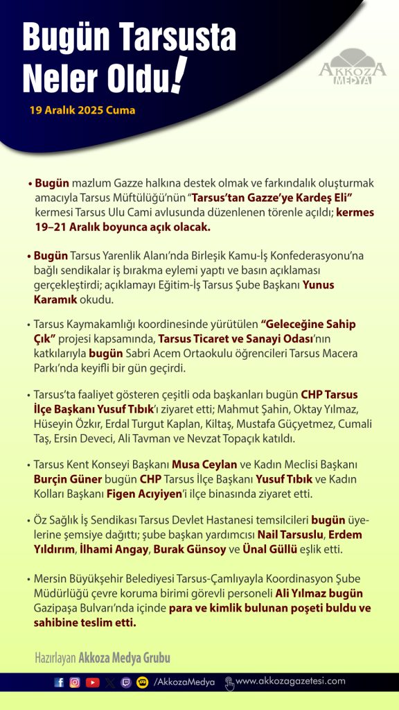 Tarsus’ta Bugün Neler Oldu - 19 Aralık 2025 Cuma 

Bugün mazlum Gazze halkına destek olmak ve farkındalık oluşturmak amacıyla Tarsus Müftülüğü’nün “Tarsus’tan Gazze’ye Kardeş Eli” kermesi Tarsus Ulu Cami avlusunda düzenlenen törenle açıldı; kermes 19–21 Aralık boyunca açık olacak.

Bugün Tarsus Yarenlik Alanı’nda Birleşik Kamu-İş Konfederasyonu’na bağlı sendikalar iş bırakma eylemi yaptı ve basın açıklaması gerçekleştirdi; açıklamayı Eğitim-İş Tarsus Şube Başkanı Yunus Karamık okudu.

Tarsus Kaymakamlığı koordinesinde yürütülen “Geleceğine Sahip Çık” projesi kapsamında, Tarsus Ticaret ve Sanayi Odası’nın katkılarıyla bugün Sabri Acem Ortaokulu öğrencileri Tarsus Macera Parkı’nda keyifli bir gün geçirdi.

Öz Sağlık İş Sendikası Tarsus Devlet Hastanesi temsilcileri bugün üyelerine şemsiye dağıttı; şube başkan yardımcısı Nail Tarsuslu, Erdem Yıldırım, İlhami Angay, Burak Günsoy ve Ünal Güllü eşlik etti.

Mersin Büyükşehir Belediyesi Tarsus-Çamlıyayla Koordinasyon Şube Müdürlüğü çevre koruma birimi görevli personeli Ali Yılmaz bugün Gazipaşa Bulvarı’nda içinde para ve kimlik bulunan poşeti buldu ve sahibine teslim etti.

Tarsus Kent Konseyi Başkanı Musa Ceylan ve Kadın Meclisi Başkanı Burçin Güner bugün CHP Tarsus İlçe Başkanı Yusuf Tıbık ve Kadın Kolları Başkanı Figen Acıyiyen’i ilçe binasında ziyaret etti.

Tarsus’ta faaliyet gösteren çeşitli oda başkanları bugün CHP Tarsus İlçe Başkanı Yusuf Tıbık’ı ziyaret etti; Mahmut Şahin, Oktay Yılmaz, Hüseyin Özkır, Erdal Turgut Kaplan, Kiltaş, Mustafa Güçyetmez, Cumali Taş, Ersin Deveci, Ali Tavman ve Nevzat Topaçık katıldı.👇

#Tarsus #AkkozaMedya #BugünNeOldu #Haber #Özet #Tarsusta